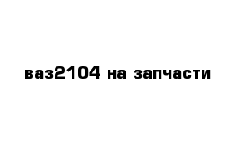 ваз2104 на запчасти